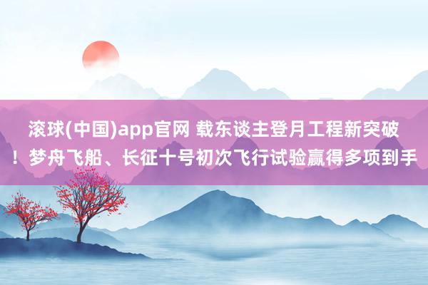 滚球(中国)app官网 载东谈主登月工程新突破！梦舟飞船、长征十号初次飞行试验赢得多项到手