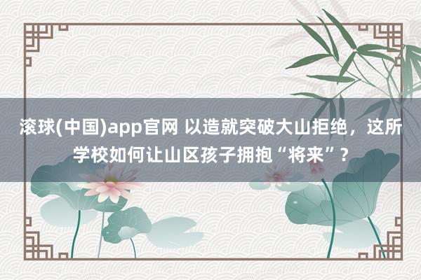 滚球(中国)app官网 以造就突破大山拒绝，这所学校如何让山区孩子拥抱“将来”？
