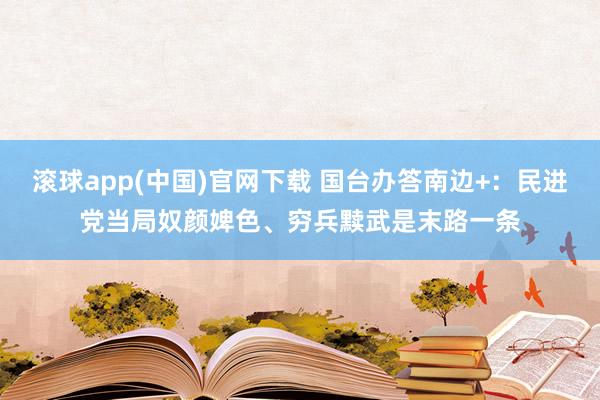 滚球app(中国)官网下载 国台办答南边+：民进党当局奴颜婢色、穷兵黩武是末路一条