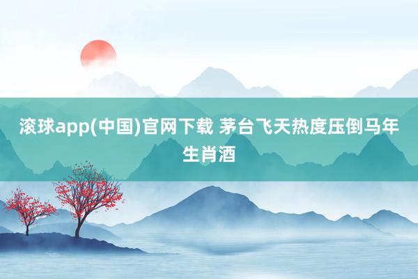 滚球app(中国)官网下载 茅台飞天热度压倒马年生肖酒