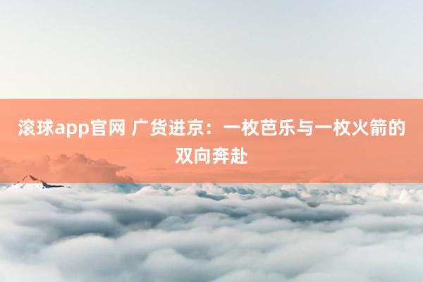 滚球app官网 广货进京：一枚芭乐与一枚火箭的双向奔赴