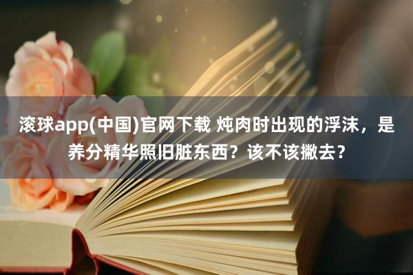 滚球app(中国)官网下载 炖肉时出现的浮沫，是养分精华照旧脏东西？该不该撇去？