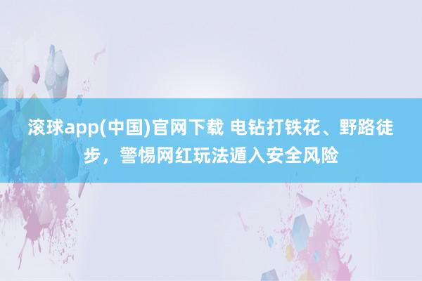 滚球app(中国)官网下载 电钻打铁花、野路徒步，警惕网红玩法遁入安全风险