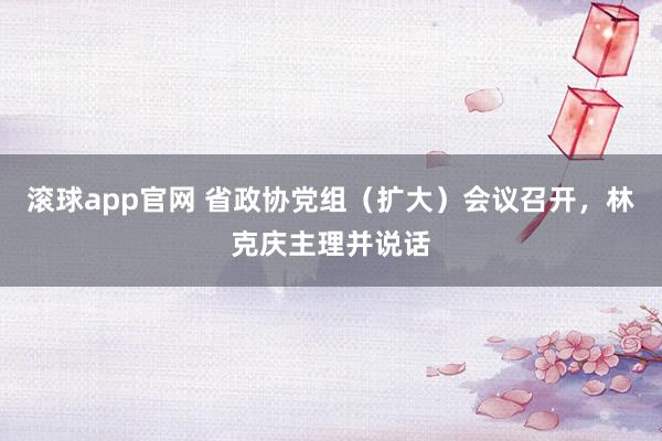 滚球app官网 省政协党组（扩大）会议召开，林克庆主理并说话