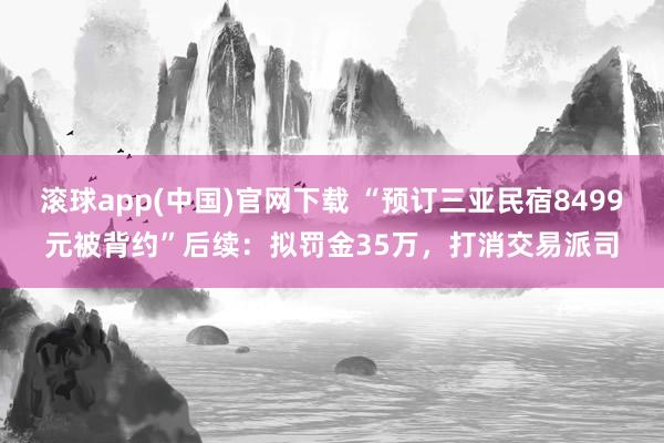 滚球app(中国)官网下载 “预订三亚民宿8499元被背约”后续：拟罚金35万，打消交易派司