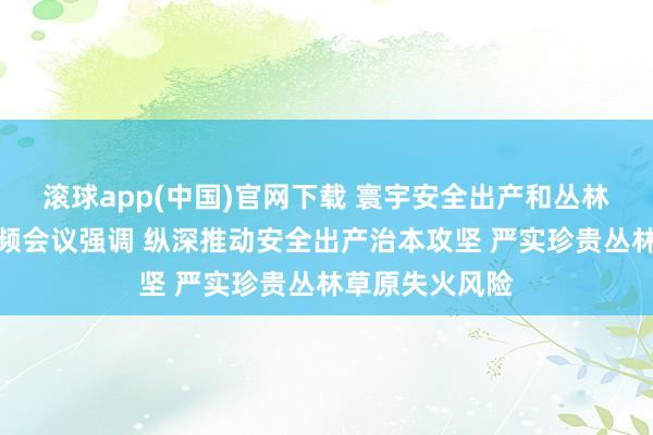 滚球app(中国)官网下载 寰宇安全出产和丛林草原防熄灭视频会议强调 纵深推动安全出产治本攻坚 严实珍贵丛林草原失火风险