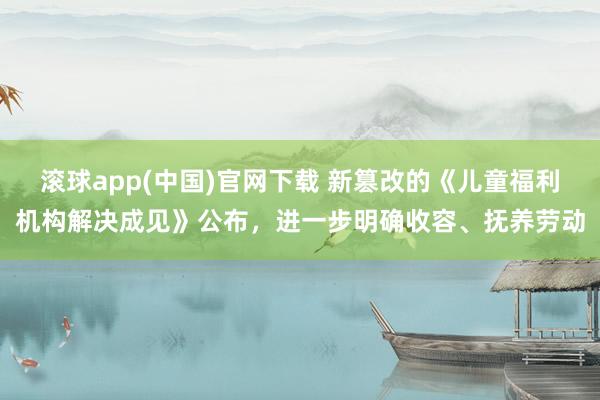 滚球app(中国)官网下载 新篡改的《儿童福利机构解决成见》公布，进一步明确收容、抚养劳动