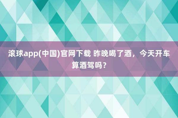 滚球app(中国)官网下载 昨晚喝了酒，今天开车算酒驾吗？