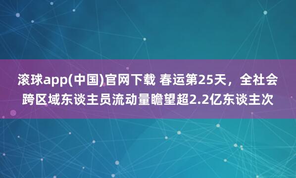 滚球app(中国)官网下载 春运第25天，全社会跨区域东谈主员流动量瞻望超2.2亿东谈主次