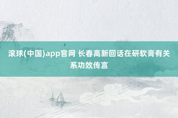 滚球(中国)app官网 长春高新回话在研软膏有关系功效传言