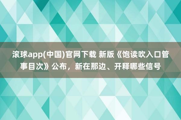 滚球app(中国)官网下载 新版《饱读吹入口管事目次》公布，新在那边、开释哪些信号