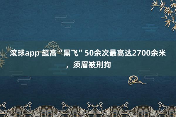 滚球app 超高“黑飞”50余次最高达2700余米，须眉被刑拘