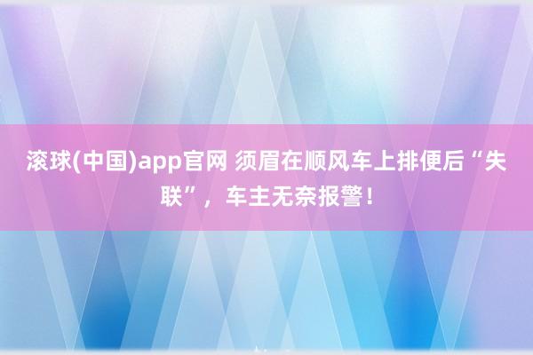 滚球(中国)app官网 须眉在顺风车上排便后“失联”，车主无奈报警！