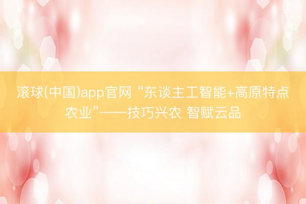 滚球(中国)app官网 “东谈主工智能+高原特点农业”——技巧兴农 智赋云品