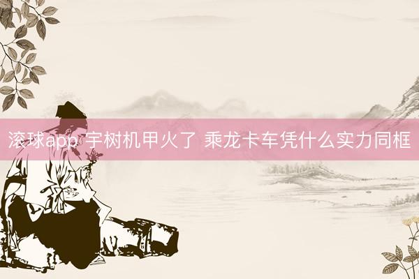 滚球app 宇树机甲火了 乘龙卡车凭什么实力同框
