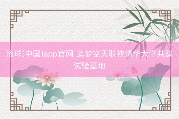 滚球(中国)app官网 追梦空天联袂清华大学共建试验基地