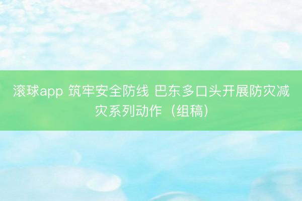滚球app 筑牢安全防线 巴东多口头开展防灾减灾系列动作（组稿）