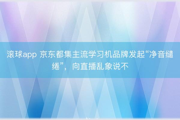 滚球app 京东都集主流学习机品牌发起“净音缱绻”，向直播乱象说不