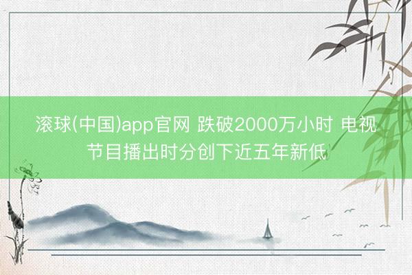 滚球(中国)app官网 跌破2000万小时 电视节目播出时分创下近五年新低