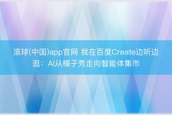 滚球(中国)app官网 我在百度Create边听边逛：AI从模子秀走向智能体集市