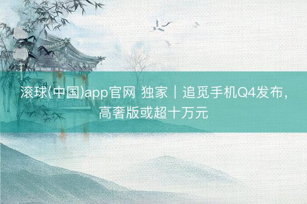滚球(中国)app官网 独家｜追觅手机Q4发布，高奢版或超十万元