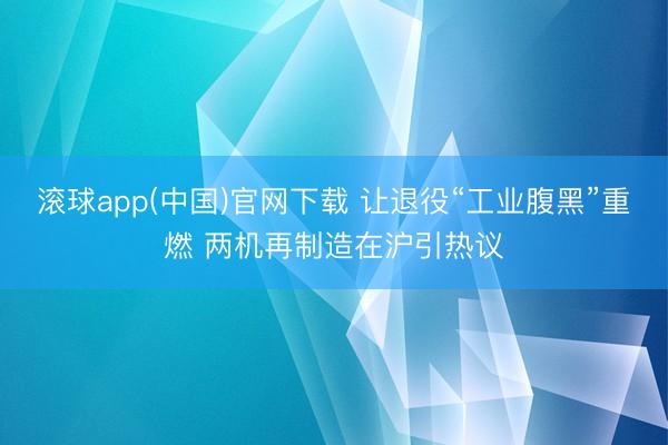 滚球app(中国)官网下载 让退役“工业腹黑”重燃 两机再制造在沪引热议