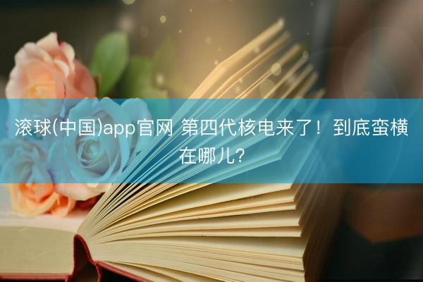 滚球(中国)app官网 第四代核电来了！到底蛮横在哪儿？