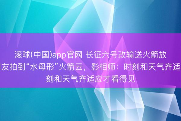 滚球(中国)app官网 长征六号改输送火箭放射，多地网友拍到“水母形”火箭云，影相师：时刻和天气齐适应才看得见