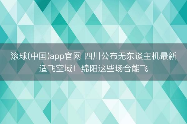 滚球(中国)app官网 四川公布无东谈主机最新适飞空域！绵阳这些场合能飞