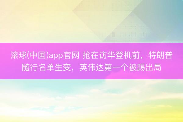 滚球(中国)app官网 抢在访华登机前，特朗普随行名单生变，英伟达第一个被踢出局