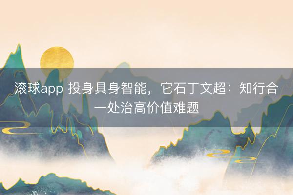 滚球app 投身具身智能，它石丁文超：知行合一处治高价值难题