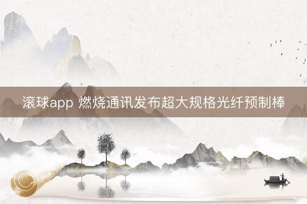 滚球app 燃烧通讯发布超大规格光纤预制棒