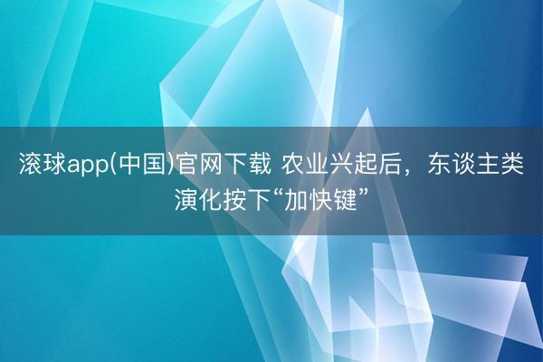 滚球app(中国)官网下载 农业兴起后，东谈主类演化按下“加快键”