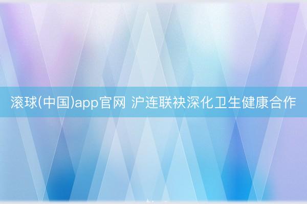 滚球(中国)app官网 沪连联袂深化卫生健康合作