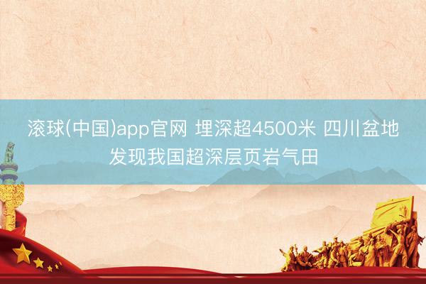 滚球(中国)app官网 埋深超4500米 四川盆地发现我国超深层页岩气田