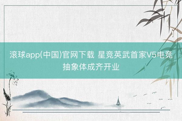 滚球app(中国)官网下载 星竞英武首家V5电竞抽象体成齐开业