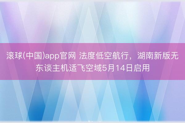 滚球(中国)app官网 法度低空航行，湖南新版无东谈主机适飞空域5月14日启用