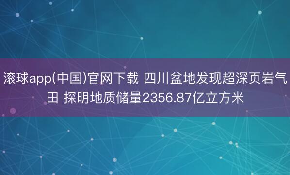 滚球app(中国)官网下载 四川盆地发现超深页岩气田 探明地质储量2356.87亿立方米