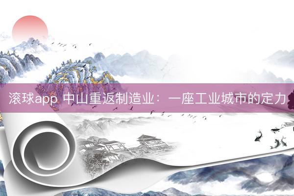 滚球app 中山重返制造业：一座工业城市的定力