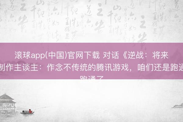 滚球app(中国)官网下载 对话《逆战：将来》制作主谈主：作念不传统的腾讯游戏，咱们还是跑通了