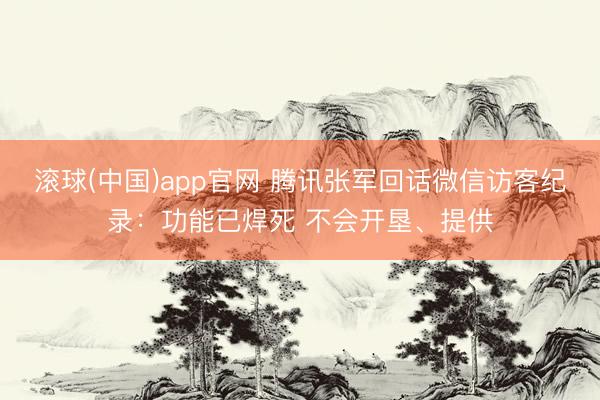 滚球(中国)app官网 腾讯张军回话微信访客纪录：功能已焊死 不会开垦、提供