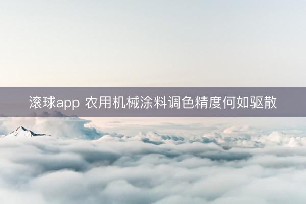 滚球app 农用机械涂料调色精度何如驱散