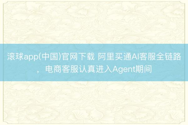 滚球app(中国)官网下载 阿里买通AI客服全链路，电商客服认真进入Agent期间