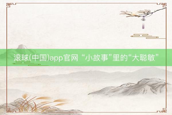 滚球(中国)app官网 “小故事”里的“大聪敏”
