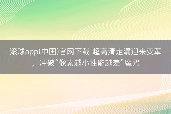 滚球app(中国)官网下载 超高清走漏迎来变革，冲破“像素越小性能越差”魔咒