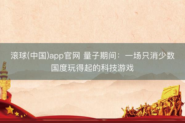 滚球(中国)app官网 量子期间：一场只消少数国度玩得起的科技游戏