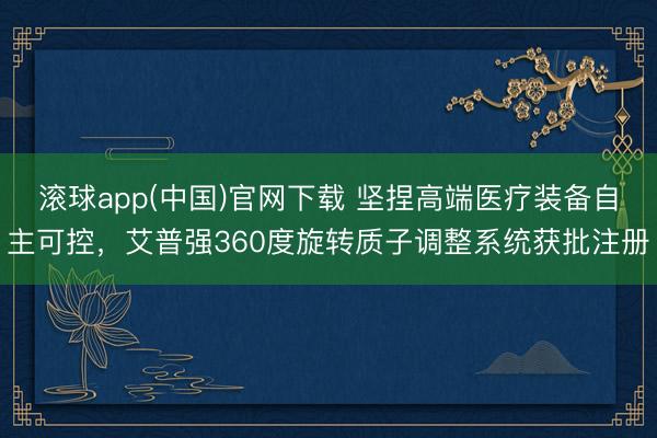 滚球app(中国)官网下载 坚捏高端医疗装备自主可控，艾普强360度旋转质子调整系统获批注册