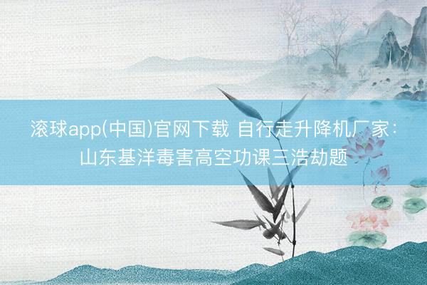 滚球app(中国)官网下载 自行走升降机厂家：山东基洋毒害高空功课三浩劫题