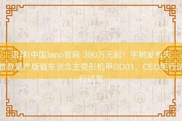 滚球(中国)app官网 390万元起！宇树发布天下首款量产版载东说念主变形机甲GD01，CEO躬行试驾