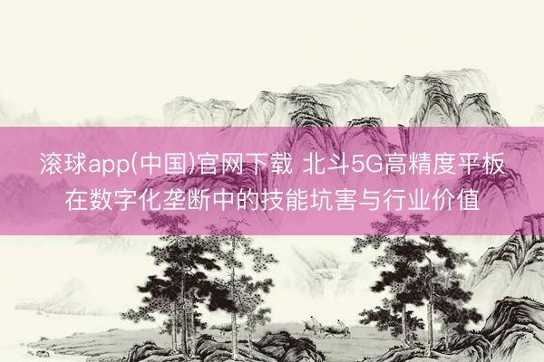 滚球app(中国)官网下载 北斗5G高精度平板在数字化垄断中的技能坑害与行业价值